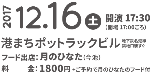 2017.12.16(土) 開演17:00 港まちポットラックビル（地下鉄名港線築地口駅すぐ）
        フード出店：月のひなた
        料金：1800円（ご予約で月のひなたのフード付）